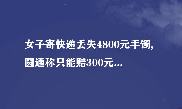 女子寄快递丢失4800元手镯,圆通称只能赔300元,遇到这