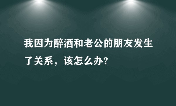 我因为醉酒和老公的朋友发生了关系，该怎么办?