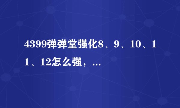 4399弹弹堂强化8、9、10、11、12怎么强，请请各位高手告诉我！
