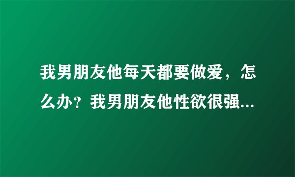 我男朋友他每天都要做爱，怎么办？我男朋友他性欲很强的一个人，每天