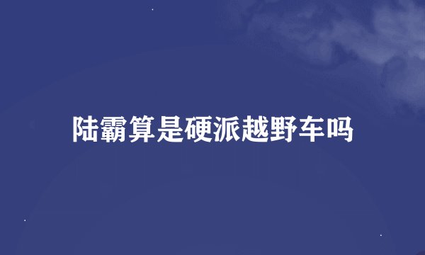 陆霸算是硬派越野车吗