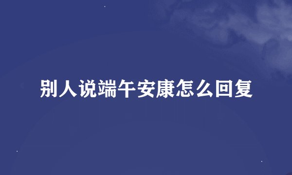 别人说端午安康怎么回复