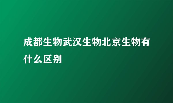 成都生物武汉生物北京生物有什么区别