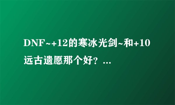 DNF~+12的寒冰光剑~和+10远古遗愿那个好？刷图？PK？~综合在 一起那个好？总体？