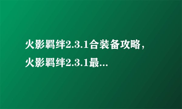 火影羁绊2.3.1合装备攻略,火影羁绊2.3.1最佳装备攻略