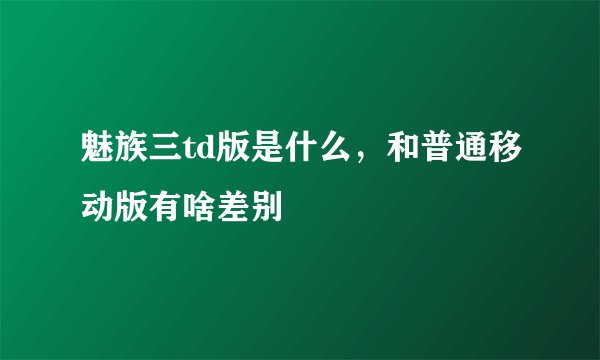 魅族三td版是什么，和普通移动版有啥差别