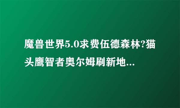 魔兽世界5.0求费伍德森林?猫头鹰智者奥尔姆刷新地点?分不多?麻烦啦