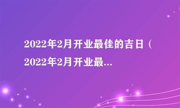 2022年2月开业最佳的吉日（2022年2月开业最佳吉日期）