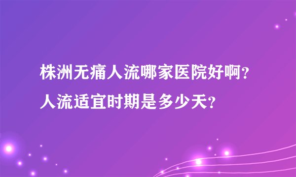株洲无痛人流哪家医院好啊？人流适宜时期是多少天？