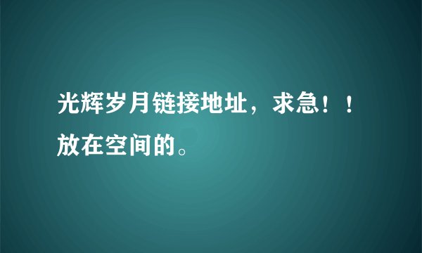 光辉岁月链接地址，求急！！放在空间的。