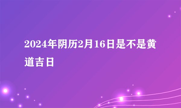 2024年阴历2月16日是不是黄道吉日