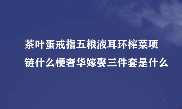 茶叶蛋戒指五粮液耳环榨菜项链什么梗奢华嫁娶三件套是什么
