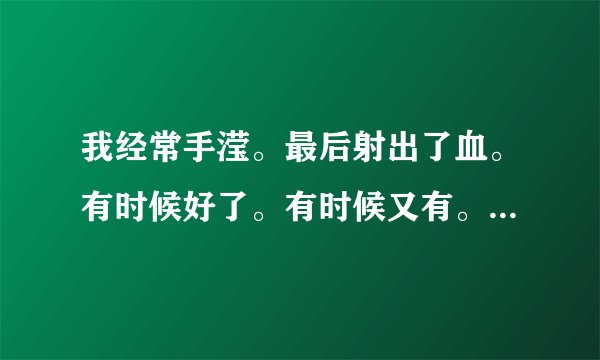 我经常手滢。最后射出了血。有时候好了。有时候又有。。现在有一年了。全是血了。这是个什么病