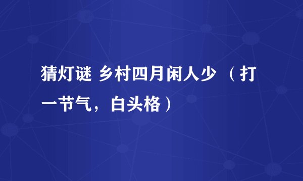 猜灯谜 乡村四月闲人少 （打一节气，白头格）