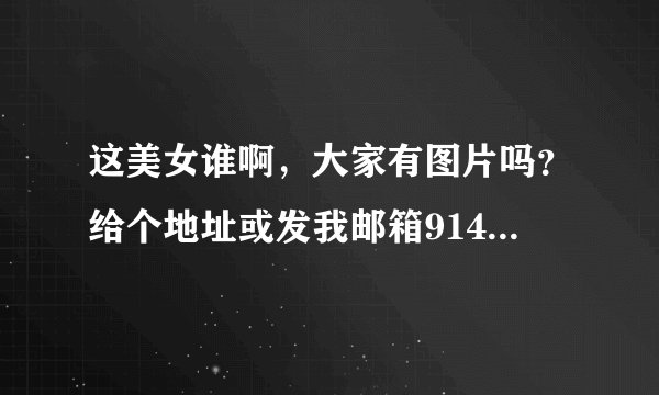 这美女谁啊，大家有图片吗？给个地址或发我邮箱914856042@qq.com