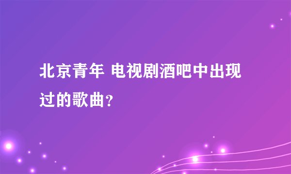北京青年 电视剧酒吧中出现过的歌曲？