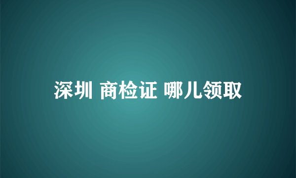 深圳 商检证 哪儿领取