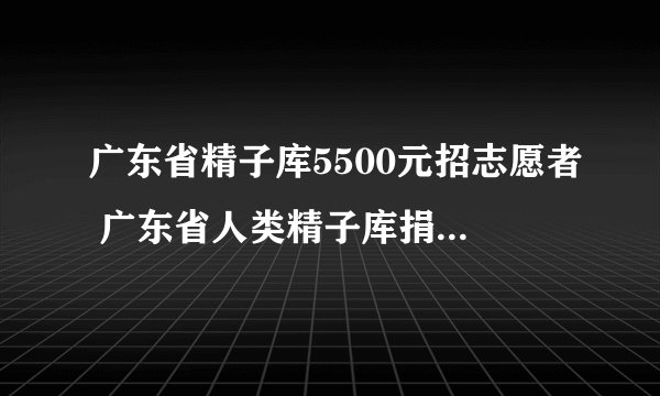 广东省精子库5500元招志愿者 广东省人类精子库捐精条件 广东精子库捐精流程