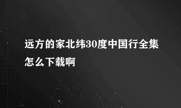 远方的家北纬30度中国行全集怎么下载啊