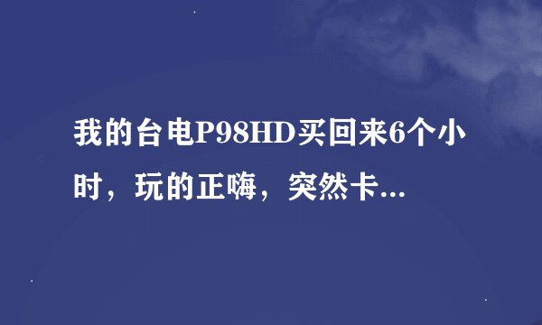 我的台电P98HD买回来6个小时,玩的正嗨,突然卡住不动了,然后关机。