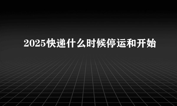 2025快递什么时候停运和开始