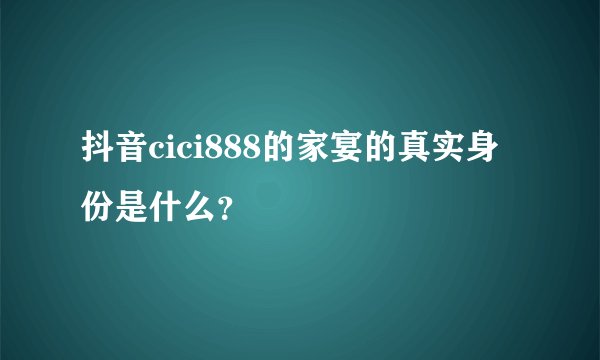 抖音cici888的家宴的真实身份是什么？