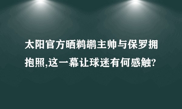 太阳官方晒鹈鹕主帅与保罗拥抱照,这一幕让球迷有何感触?