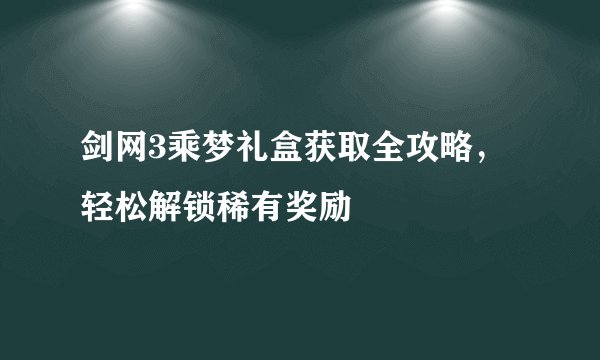 剑网3乘梦礼盒获取全攻略，轻松解锁稀有奖励