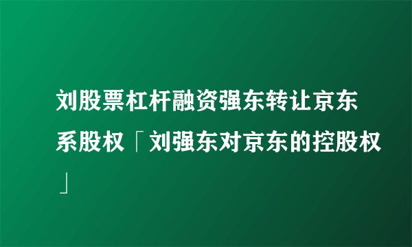 刘股票杠杆融资强东转让京东系股权「刘强东对京东的控股权」