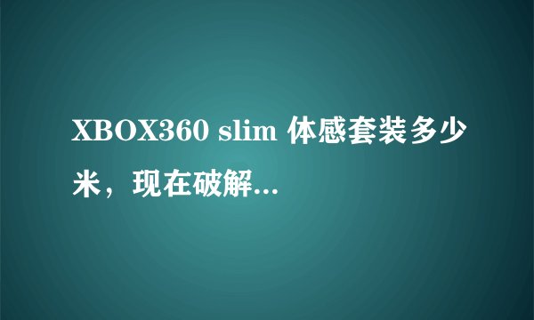 XBOX360 slim 体感套装多少米，现在破解具体是怎么操作呢，所有都能破解吗？