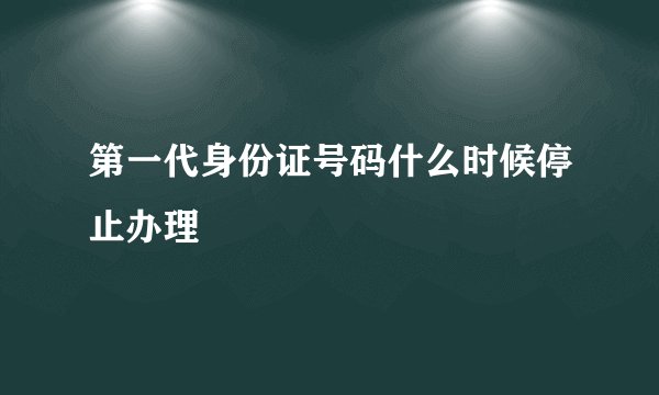 第一代身份证号码什么时候停止办理