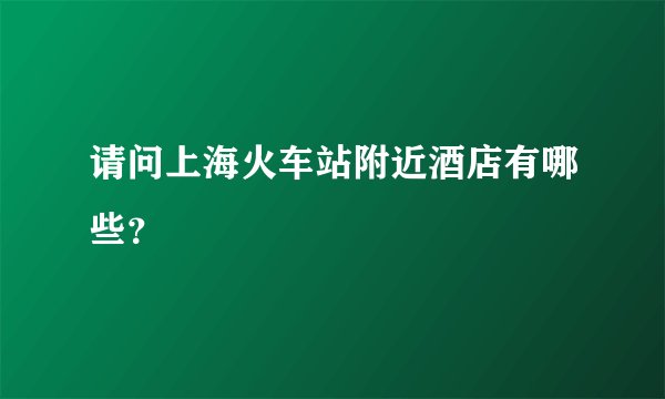 请问上海火车站附近酒店有哪些?
