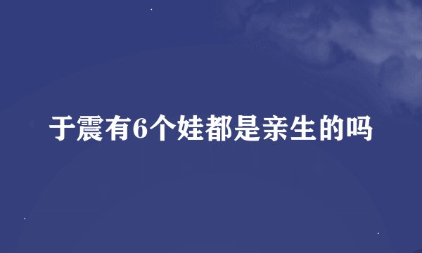 于震有6个娃都是亲生的吗
