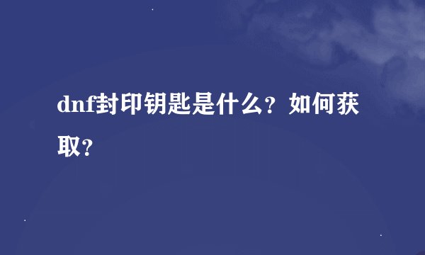 dnf封印钥匙是什么?如何获取?
