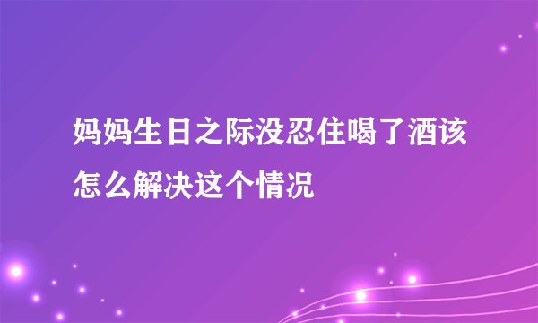 妈妈生日之际没忍住喝了酒该怎么解决这个情况