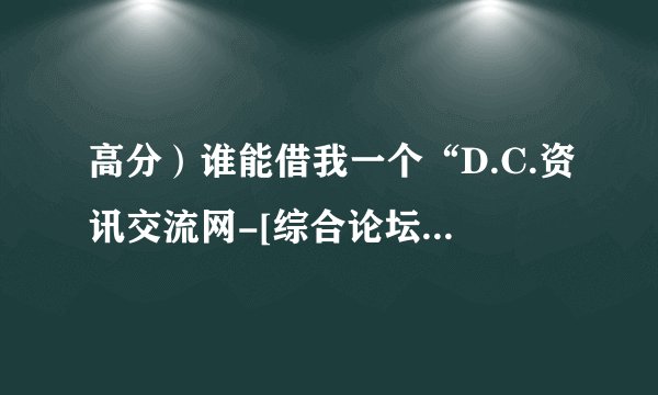 高分）谁能借我一个“D.C.资讯交流网-[综合论坛]-关闭注册”的账号和密码？！