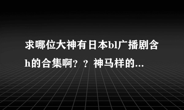 求哪位大神有日本bl广播剧含h的合集啊？？神马样的都行，要销魂的