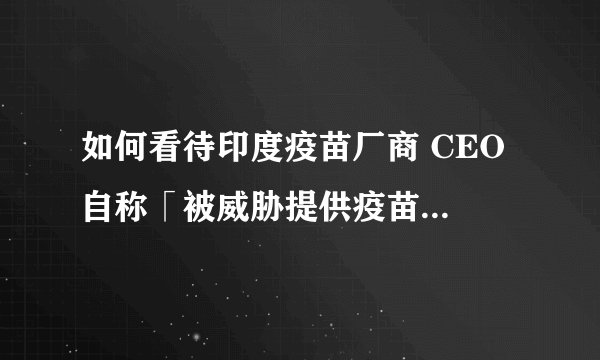 如何看待印度疫苗厂商 CEO 自称「被威胁提供疫苗」后逃往英国，将于几天后回国？