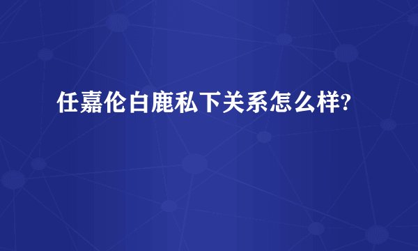 任嘉伦白鹿私下关系怎么样?