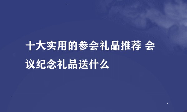 十大实用的参会礼品推荐 会议纪念礼品送什么