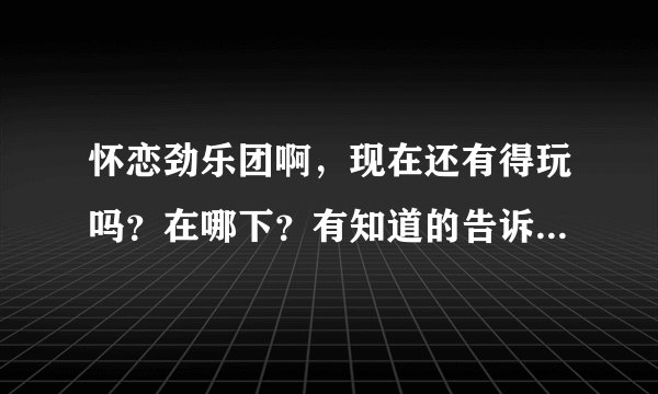 怀恋劲乐团啊，现在还有得玩吗？在哪下？有知道的告诉下，谢谢！！！