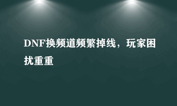 DNF换频道频繁掉线，玩家困扰重重