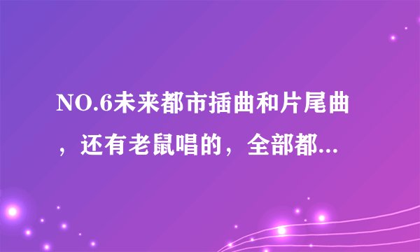 NO.6未来都市插曲和片尾曲，还有老鼠唱的，全部都要哦，谢谢~~