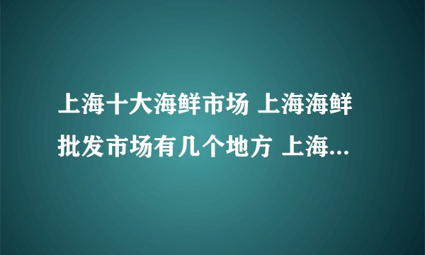 上海十大海鲜市场 上海海鲜批发市场有几个地方 上海水产批发市场在哪个位置