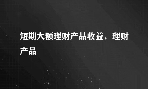 短期大额理财产品收益，理财产品