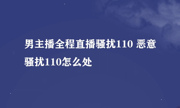 男主播全程直播骚扰110 恶意骚扰110怎么处
