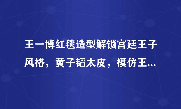 王一博红毯造型解锁宫廷王子风格，黄子韬太皮，模仿王一博打招呼