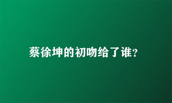 蔡徐坤的初吻给了谁?