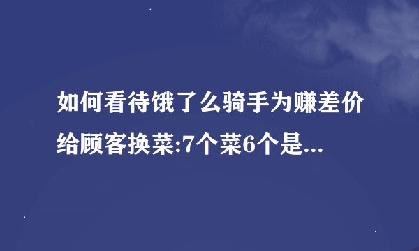 如何看待饿了么骑手为赚差价给顾客换菜:7个菜6个是假的?骑