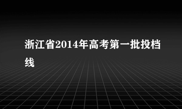 浙江省2014年高考第一批投档线